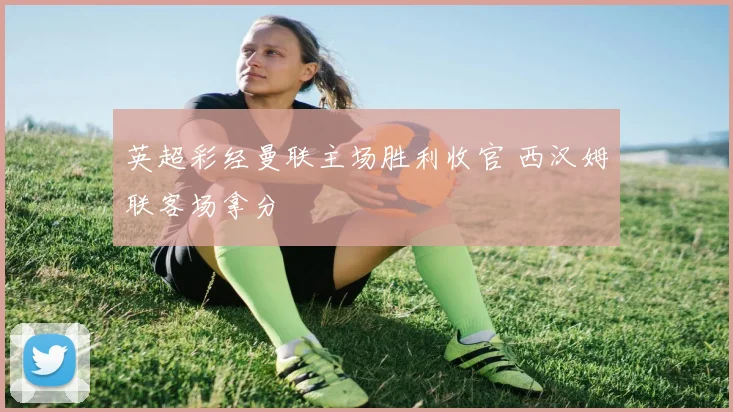 英超彩经曼联主场胜利收官 西汉姆联客场拿分