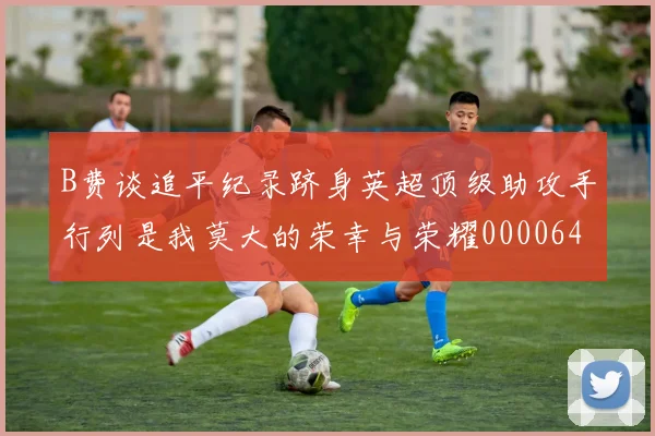 B费谈追平纪录跻身英超顶级助攻手行列是我莫大的荣幸与荣耀0000644