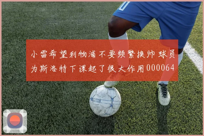 小雷希望利物浦不要频繁换帅 球员为斯洛特下课起了很大作用0000644