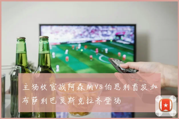 主场收官战阿森纳vs伯恩利首发加布萨利巴莫斯克拉齐登场