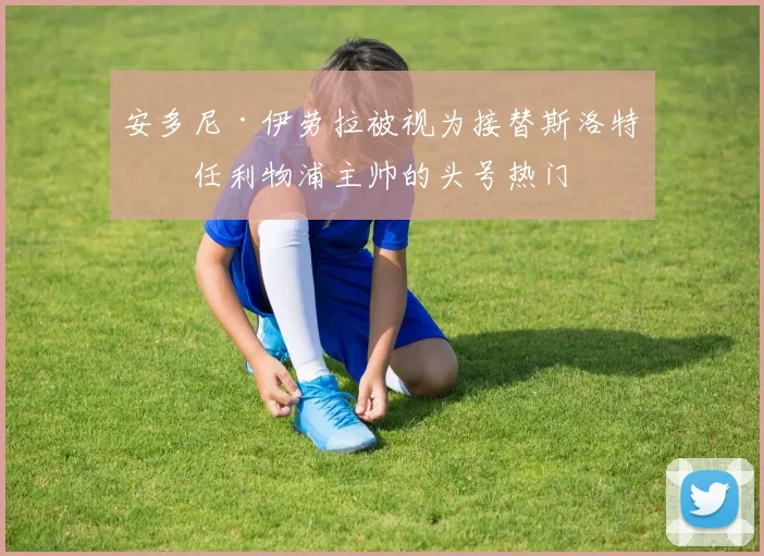 安多尼·伊劳拉被视为接替斯洛特出任利物浦主帅的头号热门