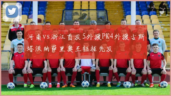 河南vs浙江首发5外援PK4外援古斯塔沃纳萨里奥王钰栋先发